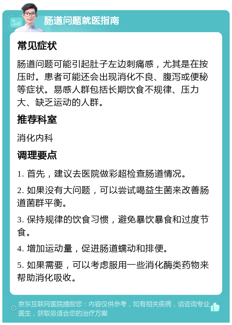 肠道问题就医指南 常见症状 肠道问题可能引起肚子左边刺痛感，尤其是在按压时。患者可能还会出现消化不良、腹泻或便秘等症状。易感人群包括长期饮食不规律、压力大、缺乏运动的人群。 推荐科室 消化内科 调理要点 1. 首先，建议去医院做彩超检查肠道情况。 2. 如果没有大问题，可以尝试喝益生菌来改善肠道菌群平衡。 3. 保持规律的饮食习惯，避免暴饮暴食和过度节食。 4. 增加运动量，促进肠道蠕动和排便。 5. 如果需要，可以考虑服用一些消化酶类药物来帮助消化吸收。