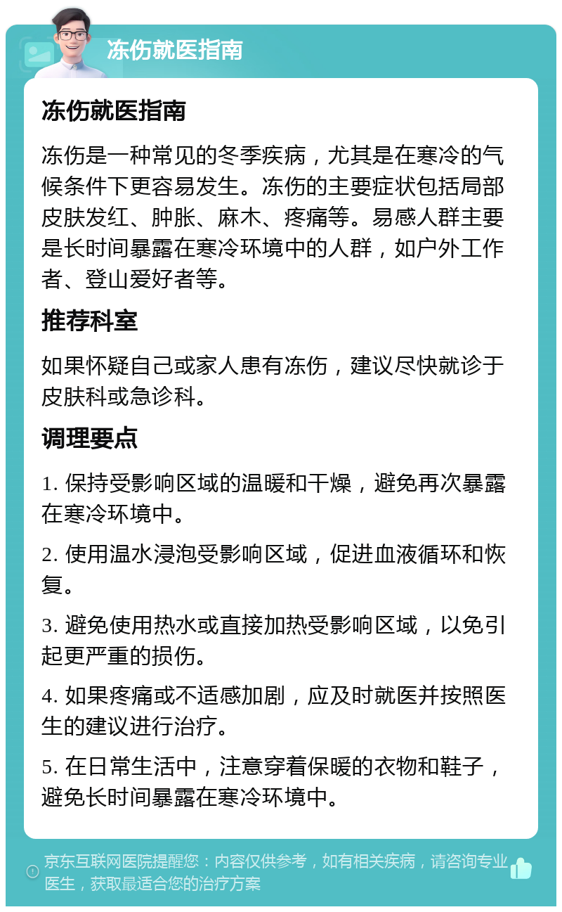 冻伤就医指南 冻伤就医指南 冻伤是一种常见的冬季疾病，尤其是在寒冷的气候条件下更容易发生。冻伤的主要症状包括局部皮肤发红、肿胀、麻木、疼痛等。易感人群主要是长时间暴露在寒冷环境中的人群，如户外工作者、登山爱好者等。 推荐科室 如果怀疑自己或家人患有冻伤，建议尽快就诊于皮肤科或急诊科。 调理要点 1. 保持受影响区域的温暖和干燥，避免再次暴露在寒冷环境中。 2. 使用温水浸泡受影响区域，促进血液循环和恢复。 3. 避免使用热水或直接加热受影响区域，以免引起更严重的损伤。 4. 如果疼痛或不适感加剧，应及时就医并按照医生的建议进行治疗。 5. 在日常生活中，注意穿着保暖的衣物和鞋子，避免长时间暴露在寒冷环境中。