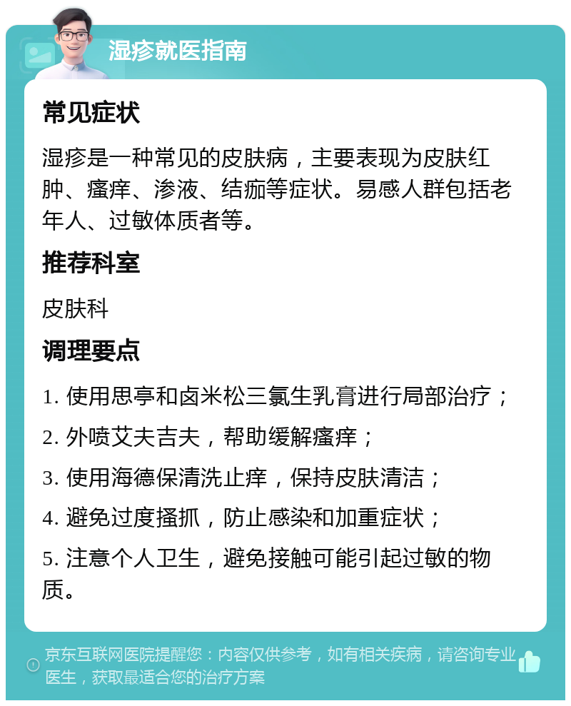 湿疹就医指南 常见症状 湿疹是一种常见的皮肤病，主要表现为皮肤红肿、瘙痒、渗液、结痂等症状。易感人群包括老年人、过敏体质者等。 推荐科室 皮肤科 调理要点 1. 使用思亭和卤米松三氯生乳膏进行局部治疗； 2. 外喷艾夫吉夫，帮助缓解瘙痒； 3. 使用海德保清洗止痒，保持皮肤清洁； 4. 避免过度搔抓，防止感染和加重症状； 5. 注意个人卫生，避免接触可能引起过敏的物质。