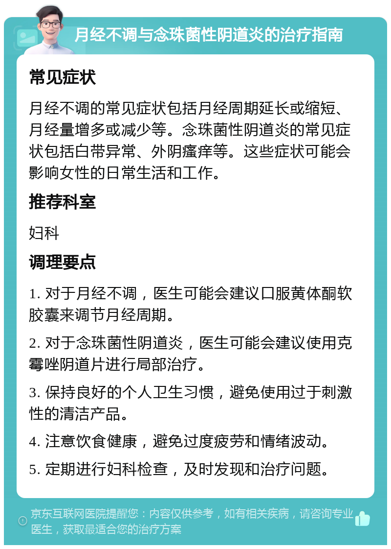 月经不调与念珠菌性阴道炎的治疗指南 常见症状 月经不调的常见症状包括月经周期延长或缩短、月经量增多或减少等。念珠菌性阴道炎的常见症状包括白带异常、外阴瘙痒等。这些症状可能会影响女性的日常生活和工作。 推荐科室 妇科 调理要点 1. 对于月经不调，医生可能会建议口服黄体酮软胶囊来调节月经周期。 2. 对于念珠菌性阴道炎，医生可能会建议使用克霉唑阴道片进行局部治疗。 3. 保持良好的个人卫生习惯，避免使用过于刺激性的清洁产品。 4. 注意饮食健康，避免过度疲劳和情绪波动。 5. 定期进行妇科检查，及时发现和治疗问题。