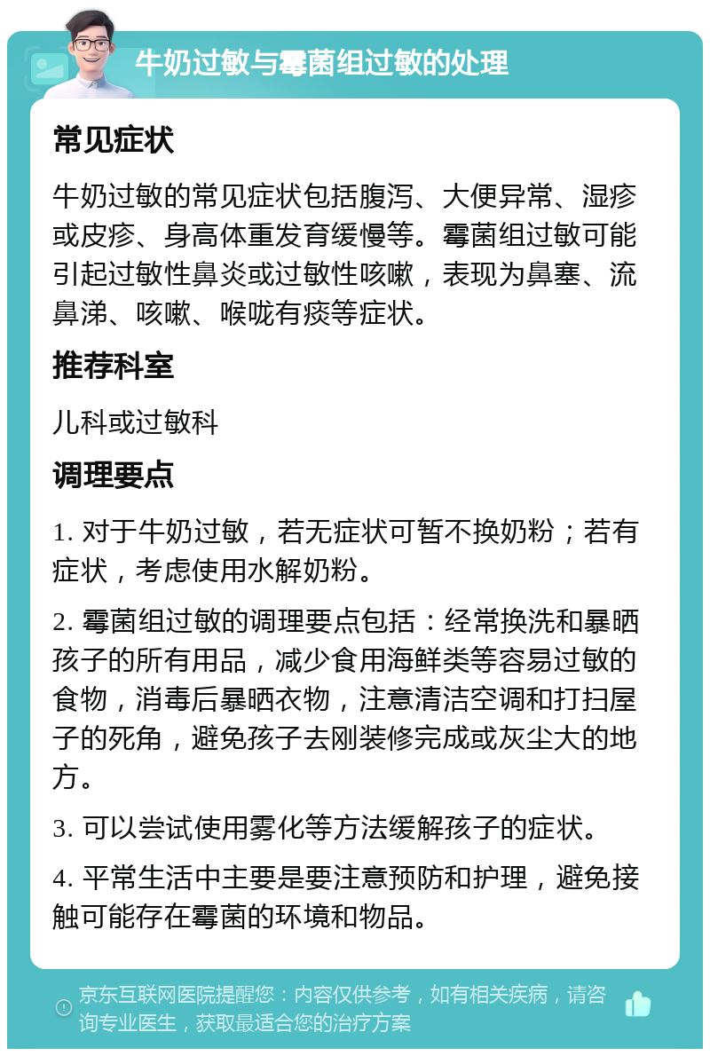 牛奶过敏与霉菌组过敏的处理 常见症状 牛奶过敏的常见症状包括腹泻、大便异常、湿疹或皮疹、身高体重发育缓慢等。霉菌组过敏可能引起过敏性鼻炎或过敏性咳嗽，表现为鼻塞、流鼻涕、咳嗽、喉咙有痰等症状。 推荐科室 儿科或过敏科 调理要点 1. 对于牛奶过敏，若无症状可暂不换奶粉；若有症状，考虑使用水解奶粉。 2. 霉菌组过敏的调理要点包括：经常换洗和暴晒孩子的所有用品，减少食用海鲜类等容易过敏的食物，消毒后暴晒衣物，注意清洁空调和打扫屋子的死角，避免孩子去刚装修完成或灰尘大的地方。 3. 可以尝试使用雾化等方法缓解孩子的症状。 4. 平常生活中主要是要注意预防和护理，避免接触可能存在霉菌的环境和物品。