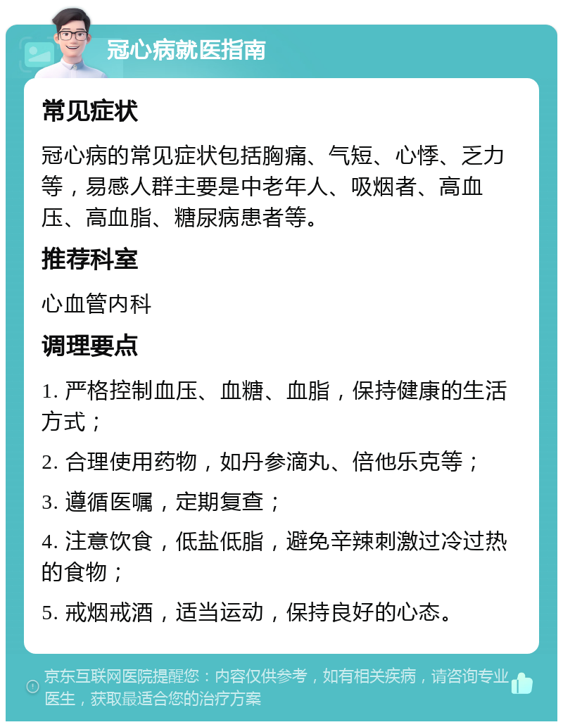 冠心病就医指南 常见症状 冠心病的常见症状包括胸痛、气短、心悸、乏力等，易感人群主要是中老年人、吸烟者、高血压、高血脂、糖尿病患者等。 推荐科室 心血管内科 调理要点 1. 严格控制血压、血糖、血脂，保持健康的生活方式； 2. 合理使用药物，如丹参滴丸、倍他乐克等； 3. 遵循医嘱，定期复查； 4. 注意饮食，低盐低脂，避免辛辣刺激过冷过热的食物； 5. 戒烟戒酒，适当运动，保持良好的心态。