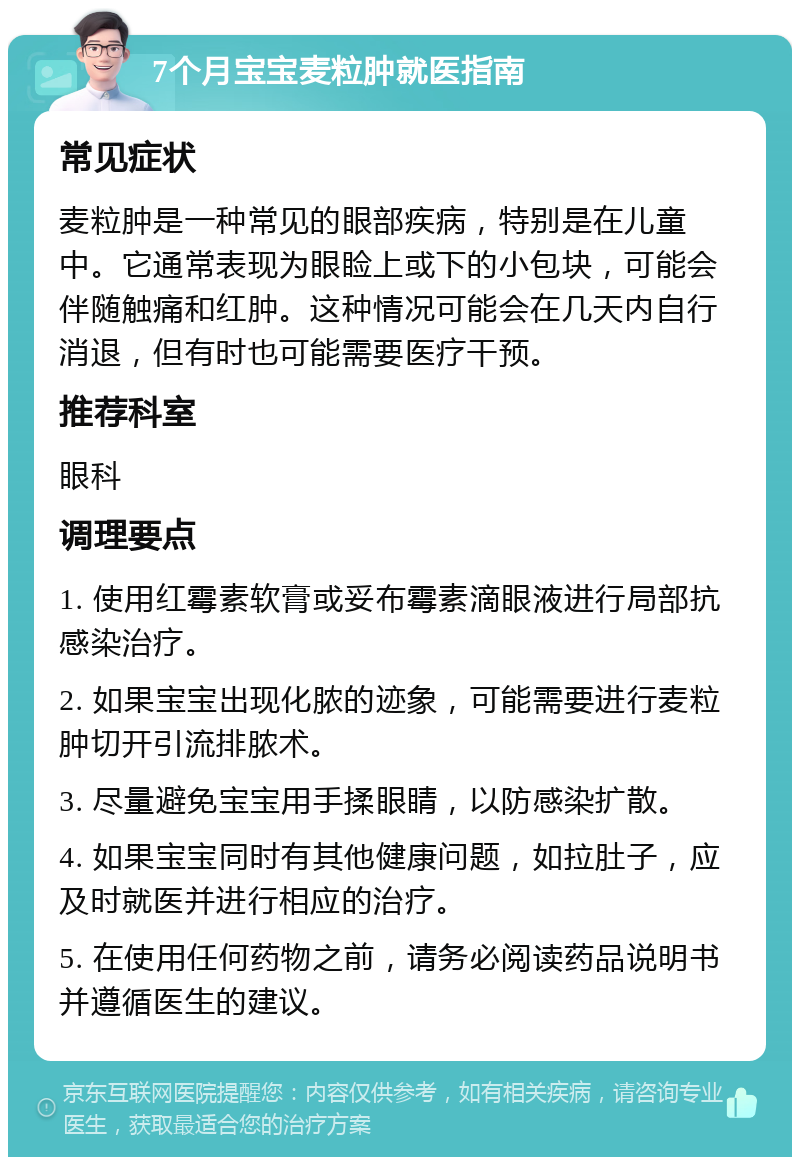 7个月宝宝麦粒肿就医指南 常见症状 麦粒肿是一种常见的眼部疾病，特别是在儿童中。它通常表现为眼睑上或下的小包块，可能会伴随触痛和红肿。这种情况可能会在几天内自行消退，但有时也可能需要医疗干预。 推荐科室 眼科 调理要点 1. 使用红霉素软膏或妥布霉素滴眼液进行局部抗感染治疗。 2. 如果宝宝出现化脓的迹象，可能需要进行麦粒肿切开引流排脓术。 3. 尽量避免宝宝用手揉眼睛，以防感染扩散。 4. 如果宝宝同时有其他健康问题，如拉肚子，应及时就医并进行相应的治疗。 5. 在使用任何药物之前，请务必阅读药品说明书并遵循医生的建议。