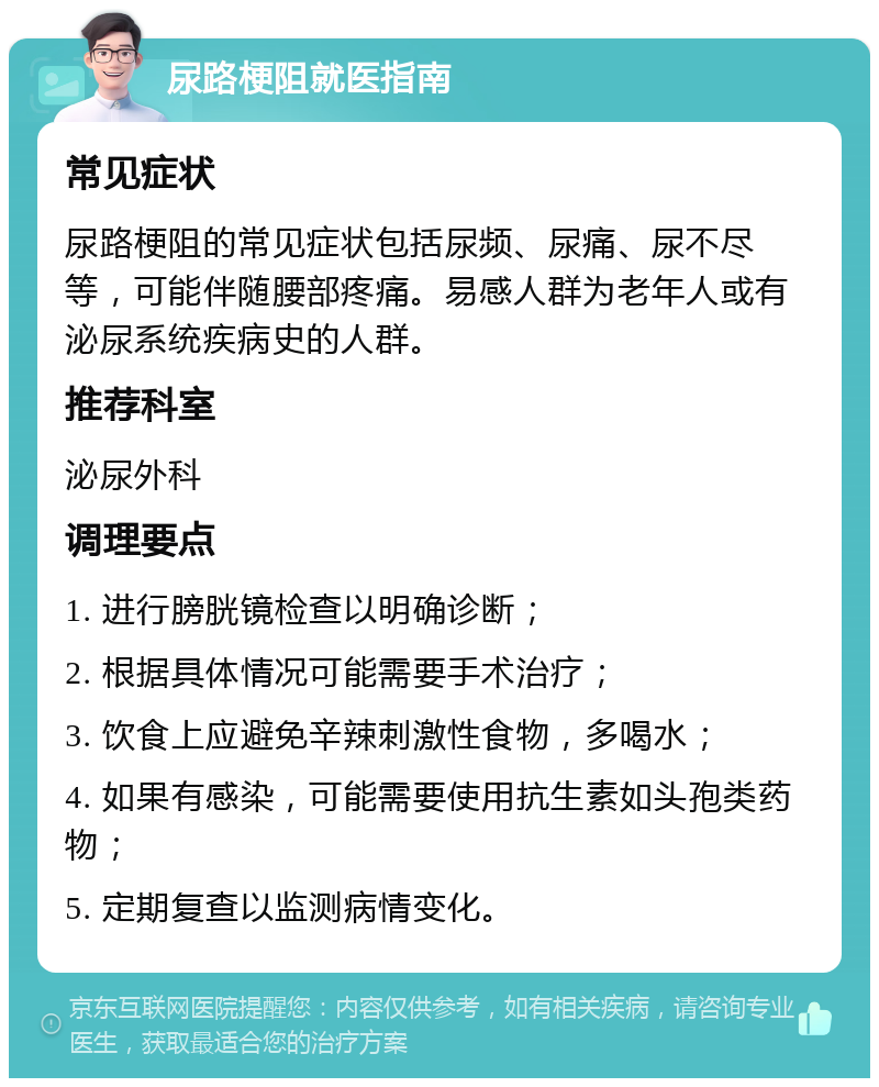 尿路梗阻就医指南 常见症状 尿路梗阻的常见症状包括尿频、尿痛、尿不尽等，可能伴随腰部疼痛。易感人群为老年人或有泌尿系统疾病史的人群。 推荐科室 泌尿外科 调理要点 1. 进行膀胱镜检查以明确诊断； 2. 根据具体情况可能需要手术治疗； 3. 饮食上应避免辛辣刺激性食物，多喝水； 4. 如果有感染，可能需要使用抗生素如头孢类药物； 5. 定期复查以监测病情变化。