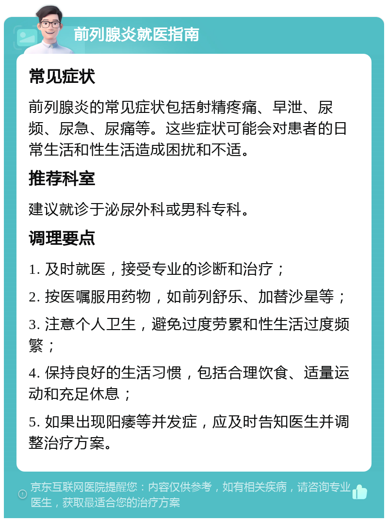 前列腺炎就医指南 常见症状 前列腺炎的常见症状包括射精疼痛、早泄、尿频、尿急、尿痛等。这些症状可能会对患者的日常生活和性生活造成困扰和不适。 推荐科室 建议就诊于泌尿外科或男科专科。 调理要点 1. 及时就医，接受专业的诊断和治疗； 2. 按医嘱服用药物，如前列舒乐、加替沙星等； 3. 注意个人卫生，避免过度劳累和性生活过度频繁； 4. 保持良好的生活习惯，包括合理饮食、适量运动和充足休息； 5. 如果出现阳痿等并发症，应及时告知医生并调整治疗方案。