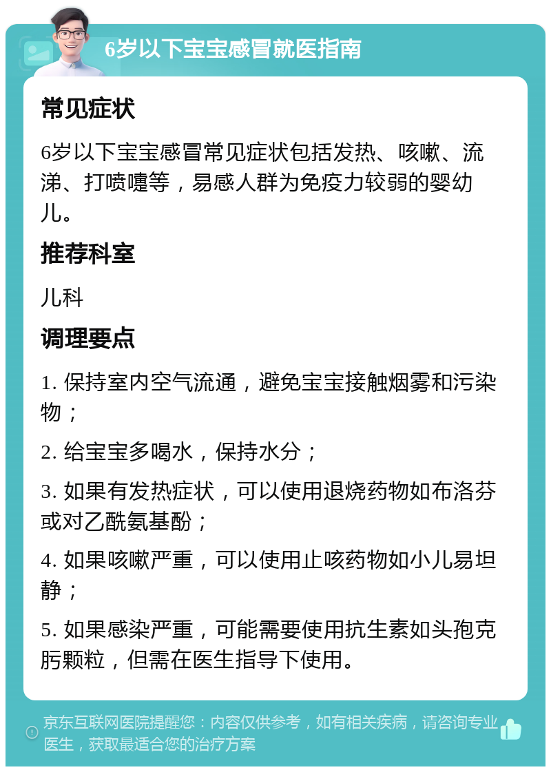 6岁以下宝宝感冒就医指南 常见症状 6岁以下宝宝感冒常见症状包括发热、咳嗽、流涕、打喷嚏等，易感人群为免疫力较弱的婴幼儿。 推荐科室 儿科 调理要点 1. 保持室内空气流通，避免宝宝接触烟雾和污染物； 2. 给宝宝多喝水，保持水分； 3. 如果有发热症状，可以使用退烧药物如布洛芬或对乙酰氨基酚； 4. 如果咳嗽严重，可以使用止咳药物如小儿易坦静； 5. 如果感染严重，可能需要使用抗生素如头孢克肟颗粒，但需在医生指导下使用。