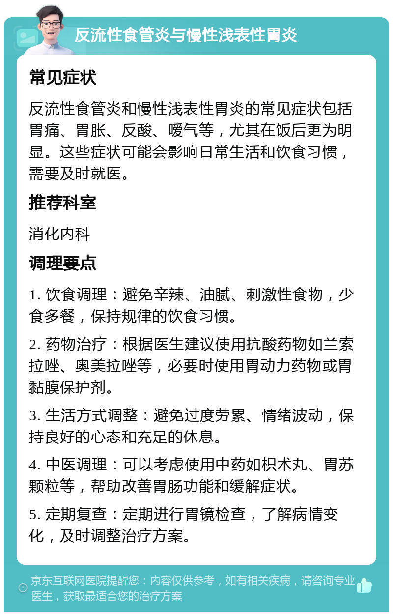 反流性食管炎与慢性浅表性胃炎 常见症状 反流性食管炎和慢性浅表性胃炎的常见症状包括胃痛、胃胀、反酸、嗳气等，尤其在饭后更为明显。这些症状可能会影响日常生活和饮食习惯，需要及时就医。 推荐科室 消化内科 调理要点 1. 饮食调理：避免辛辣、油腻、刺激性食物，少食多餐，保持规律的饮食习惯。 2. 药物治疗：根据医生建议使用抗酸药物如兰索拉唑、奥美拉唑等，必要时使用胃动力药物或胃黏膜保护剂。 3. 生活方式调整：避免过度劳累、情绪波动，保持良好的心态和充足的休息。 4. 中医调理：可以考虑使用中药如枳术丸、胃苏颗粒等，帮助改善胃肠功能和缓解症状。 5. 定期复查：定期进行胃镜检查，了解病情变化，及时调整治疗方案。