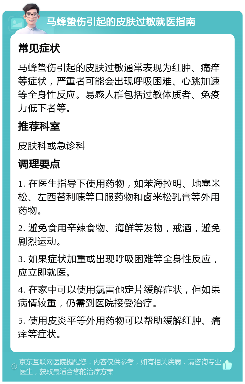 马蜂蛰伤引起的皮肤过敏就医指南 常见症状 马蜂蛰伤引起的皮肤过敏通常表现为红肿、痛痒等症状，严重者可能会出现呼吸困难、心跳加速等全身性反应。易感人群包括过敏体质者、免疫力低下者等。 推荐科室 皮肤科或急诊科 调理要点 1. 在医生指导下使用药物，如苯海拉明、地塞米松、左西替利嗪等口服药物和卤米松乳膏等外用药物。 2. 避免食用辛辣食物、海鲜等发物，戒酒，避免剧烈运动。 3. 如果症状加重或出现呼吸困难等全身性反应，应立即就医。 4. 在家中可以使用氯雷他定片缓解症状，但如果病情较重，仍需到医院接受治疗。 5. 使用皮炎平等外用药物可以帮助缓解红肿、痛痒等症状。