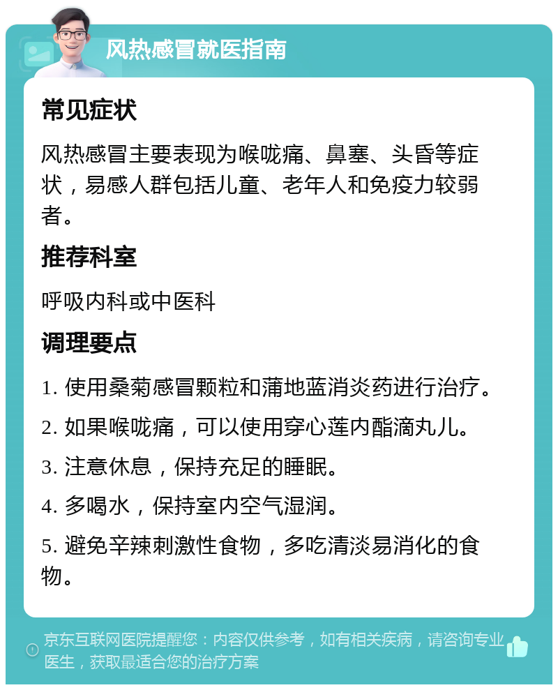 风热感冒就医指南 常见症状 风热感冒主要表现为喉咙痛、鼻塞、头昏等症状，易感人群包括儿童、老年人和免疫力较弱者。 推荐科室 呼吸内科或中医科 调理要点 1. 使用桑菊感冒颗粒和蒲地蓝消炎药进行治疗。 2. 如果喉咙痛，可以使用穿心莲内酯滴丸儿。 3. 注意休息，保持充足的睡眠。 4. 多喝水，保持室内空气湿润。 5. 避免辛辣刺激性食物，多吃清淡易消化的食物。