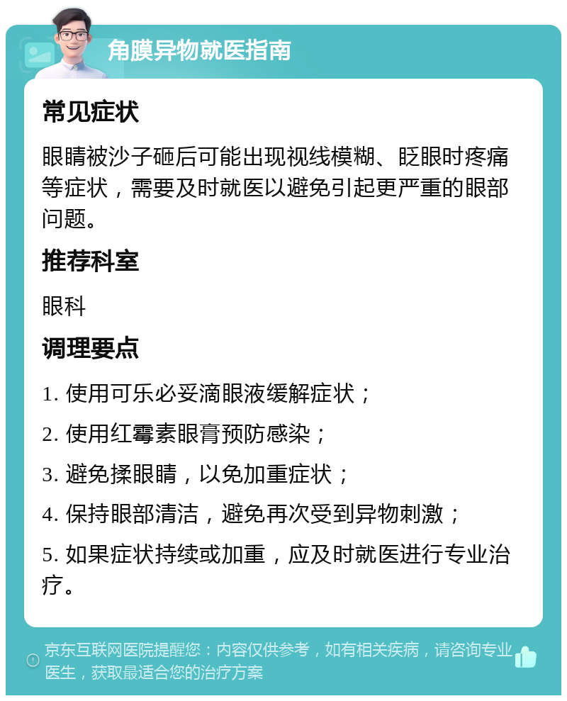 角膜异物就医指南 常见症状 眼睛被沙子砸后可能出现视线模糊、眨眼时疼痛等症状，需要及时就医以避免引起更严重的眼部问题。 推荐科室 眼科 调理要点 1. 使用可乐必妥滴眼液缓解症状； 2. 使用红霉素眼膏预防感染； 3. 避免揉眼睛，以免加重症状； 4. 保持眼部清洁，避免再次受到异物刺激； 5. 如果症状持续或加重，应及时就医进行专业治疗。