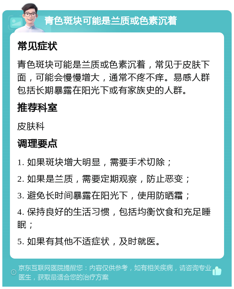 青色斑块可能是兰质或色素沉着 常见症状 青色斑块可能是兰质或色素沉着，常见于皮肤下面，可能会慢慢增大，通常不疼不痒。易感人群包括长期暴露在阳光下或有家族史的人群。 推荐科室 皮肤科 调理要点 1. 如果斑块增大明显，需要手术切除； 2. 如果是兰质，需要定期观察，防止恶变； 3. 避免长时间暴露在阳光下，使用防晒霜； 4. 保持良好的生活习惯，包括均衡饮食和充足睡眠； 5. 如果有其他不适症状，及时就医。