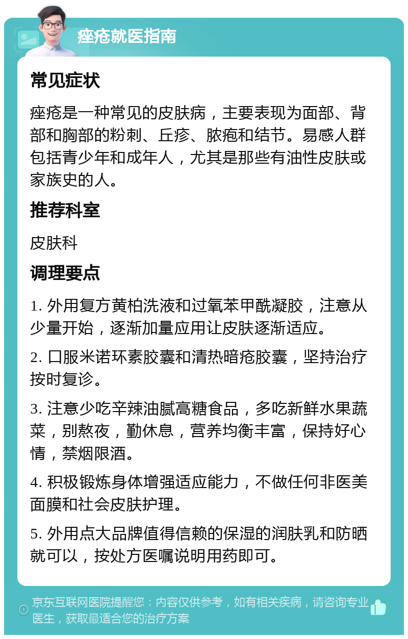 痤疮就医指南 常见症状 痤疮是一种常见的皮肤病，主要表现为面部、背部和胸部的粉刺、丘疹、脓疱和结节。易感人群包括青少年和成年人，尤其是那些有油性皮肤或家族史的人。 推荐科室 皮肤科 调理要点 1. 外用复方黄柏洗液和过氧苯甲酰凝胶，注意从少量开始，逐渐加量应用让皮肤逐渐适应。 2. 口服米诺环素胶囊和清热暗疮胶囊，坚持治疗按时复诊。 3. 注意少吃辛辣油腻高糖食品，多吃新鲜水果蔬菜，别熬夜，勤休息，营养均衡丰富，保持好心情，禁烟限酒。 4. 积极锻炼身体增强适应能力，不做任何非医美面膜和社会皮肤护理。 5. 外用点大品牌值得信赖的保湿的润肤乳和防晒就可以，按处方医嘱说明用药即可。