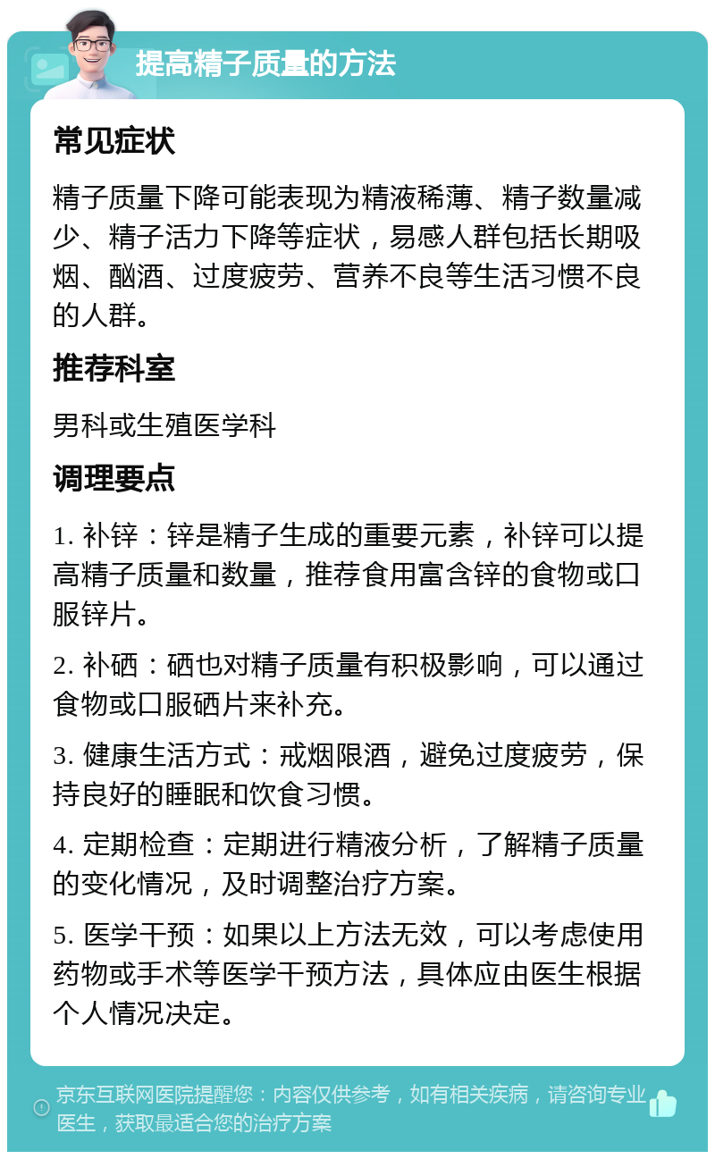 提高精子质量的方法 常见症状 精子质量下降可能表现为精液稀薄、精子数量减少、精子活力下降等症状，易感人群包括长期吸烟、酗酒、过度疲劳、营养不良等生活习惯不良的人群。 推荐科室 男科或生殖医学科 调理要点 1. 补锌：锌是精子生成的重要元素，补锌可以提高精子质量和数量，推荐食用富含锌的食物或口服锌片。 2. 补硒：硒也对精子质量有积极影响，可以通过食物或口服硒片来补充。 3. 健康生活方式：戒烟限酒，避免过度疲劳，保持良好的睡眠和饮食习惯。 4. 定期检查：定期进行精液分析，了解精子质量的变化情况，及时调整治疗方案。 5. 医学干预：如果以上方法无效，可以考虑使用药物或手术等医学干预方法，具体应由医生根据个人情况决定。