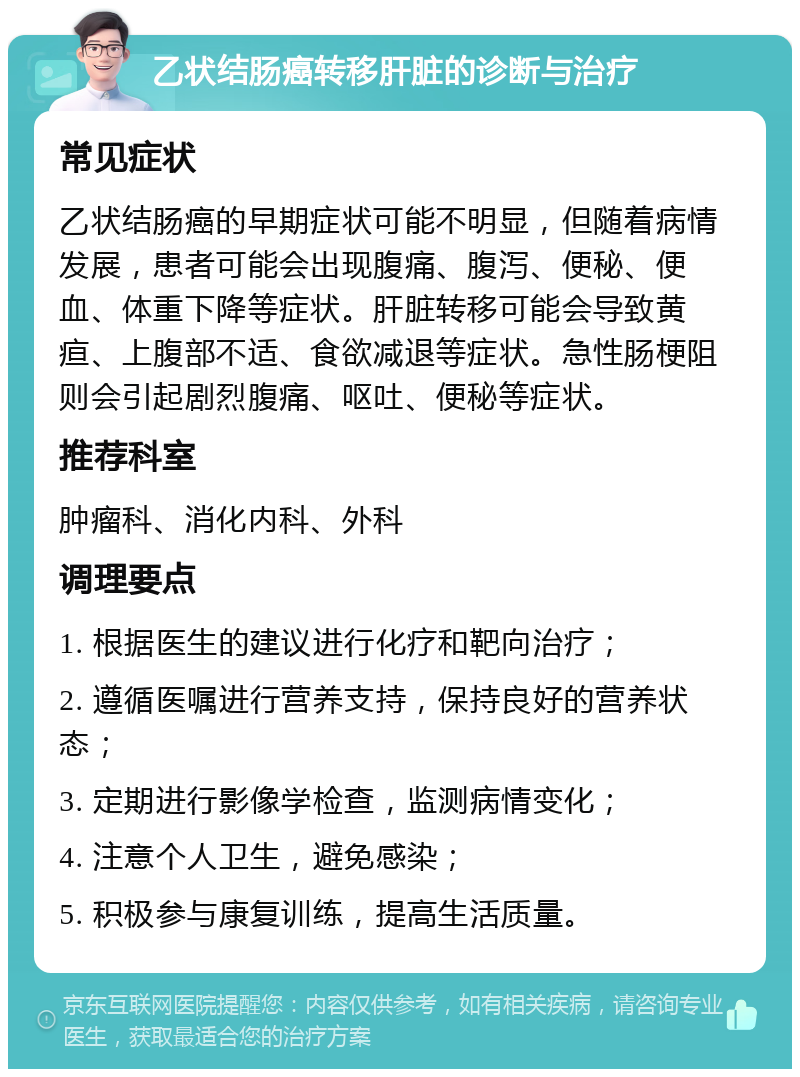 乙状结肠癌转移肝脏的诊断与治疗 常见症状 乙状结肠癌的早期症状可能不明显，但随着病情发展，患者可能会出现腹痛、腹泻、便秘、便血、体重下降等症状。肝脏转移可能会导致黄疸、上腹部不适、食欲减退等症状。急性肠梗阻则会引起剧烈腹痛、呕吐、便秘等症状。 推荐科室 肿瘤科、消化内科、外科 调理要点 1. 根据医生的建议进行化疗和靶向治疗； 2. 遵循医嘱进行营养支持，保持良好的营养状态； 3. 定期进行影像学检查，监测病情变化； 4. 注意个人卫生，避免感染； 5. 积极参与康复训练，提高生活质量。