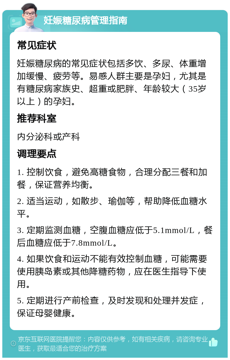 妊娠糖尿病管理指南 常见症状 妊娠糖尿病的常见症状包括多饮、多尿、体重增加缓慢、疲劳等。易感人群主要是孕妇，尤其是有糖尿病家族史、超重或肥胖、年龄较大（35岁以上）的孕妇。 推荐科室 内分泌科或产科 调理要点 1. 控制饮食，避免高糖食物，合理分配三餐和加餐，保证营养均衡。 2. 适当运动，如散步、瑜伽等，帮助降低血糖水平。 3. 定期监测血糖，空腹血糖应低于5.1mmol/L，餐后血糖应低于7.8mmol/L。 4. 如果饮食和运动不能有效控制血糖，可能需要使用胰岛素或其他降糖药物，应在医生指导下使用。 5. 定期进行产前检查，及时发现和处理并发症，保证母婴健康。