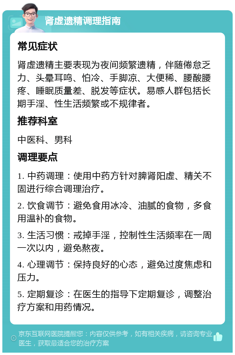 肾虚遗精调理指南 常见症状 肾虚遗精主要表现为夜间频繁遗精，伴随倦怠乏力、头晕耳鸣、怕冷、手脚凉、大便稀、腰酸腰疼、睡眠质量差、脱发等症状。易感人群包括长期手淫、性生活频繁或不规律者。 推荐科室 中医科、男科 调理要点 1. 中药调理：使用中药方针对脾肾阳虚、精关不固进行综合调理治疗。 2. 饮食调节：避免食用冰冷、油腻的食物，多食用温补的食物。 3. 生活习惯：戒掉手淫，控制性生活频率在一周一次以内，避免熬夜。 4. 心理调节：保持良好的心态，避免过度焦虑和压力。 5. 定期复诊：在医生的指导下定期复诊，调整治疗方案和用药情况。