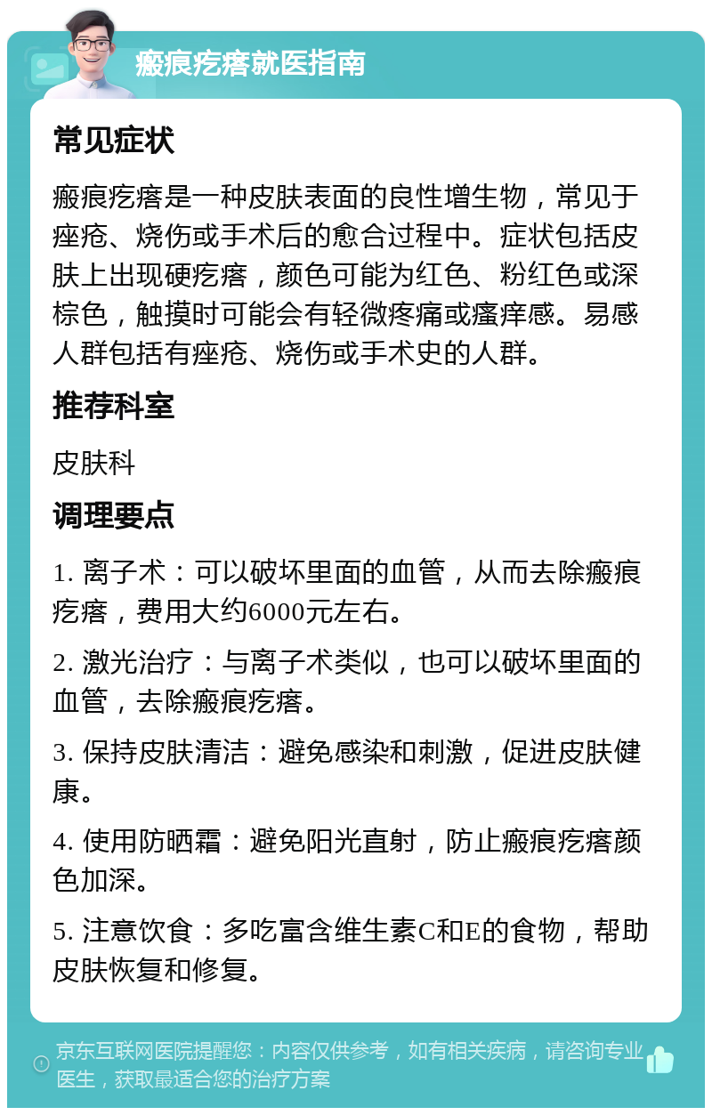 瘢痕疙瘩就医指南 常见症状 瘢痕疙瘩是一种皮肤表面的良性增生物，常见于痤疮、烧伤或手术后的愈合过程中。症状包括皮肤上出现硬疙瘩，颜色可能为红色、粉红色或深棕色，触摸时可能会有轻微疼痛或瘙痒感。易感人群包括有痤疮、烧伤或手术史的人群。 推荐科室 皮肤科 调理要点 1. 离子术：可以破坏里面的血管，从而去除瘢痕疙瘩，费用大约6000元左右。 2. 激光治疗：与离子术类似，也可以破坏里面的血管，去除瘢痕疙瘩。 3. 保持皮肤清洁：避免感染和刺激，促进皮肤健康。 4. 使用防晒霜：避免阳光直射，防止瘢痕疙瘩颜色加深。 5. 注意饮食：多吃富含维生素C和E的食物，帮助皮肤恢复和修复。