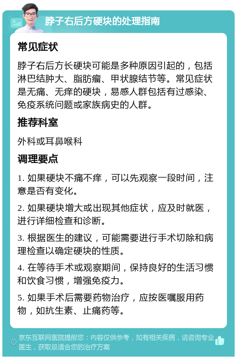 脖子右后方硬块的处理指南 常见症状 脖子右后方长硬块可能是多种原因引起的，包括淋巴结肿大、脂肪瘤、甲状腺结节等。常见症状是无痛、无痒的硬块，易感人群包括有过感染、免疫系统问题或家族病史的人群。 推荐科室 外科或耳鼻喉科 调理要点 1. 如果硬块不痛不痒，可以先观察一段时间，注意是否有变化。 2. 如果硬块增大或出现其他症状，应及时就医，进行详细检查和诊断。 3. 根据医生的建议，可能需要进行手术切除和病理检查以确定硬块的性质。 4. 在等待手术或观察期间，保持良好的生活习惯和饮食习惯，增强免疫力。 5. 如果手术后需要药物治疗，应按医嘱服用药物，如抗生素、止痛药等。