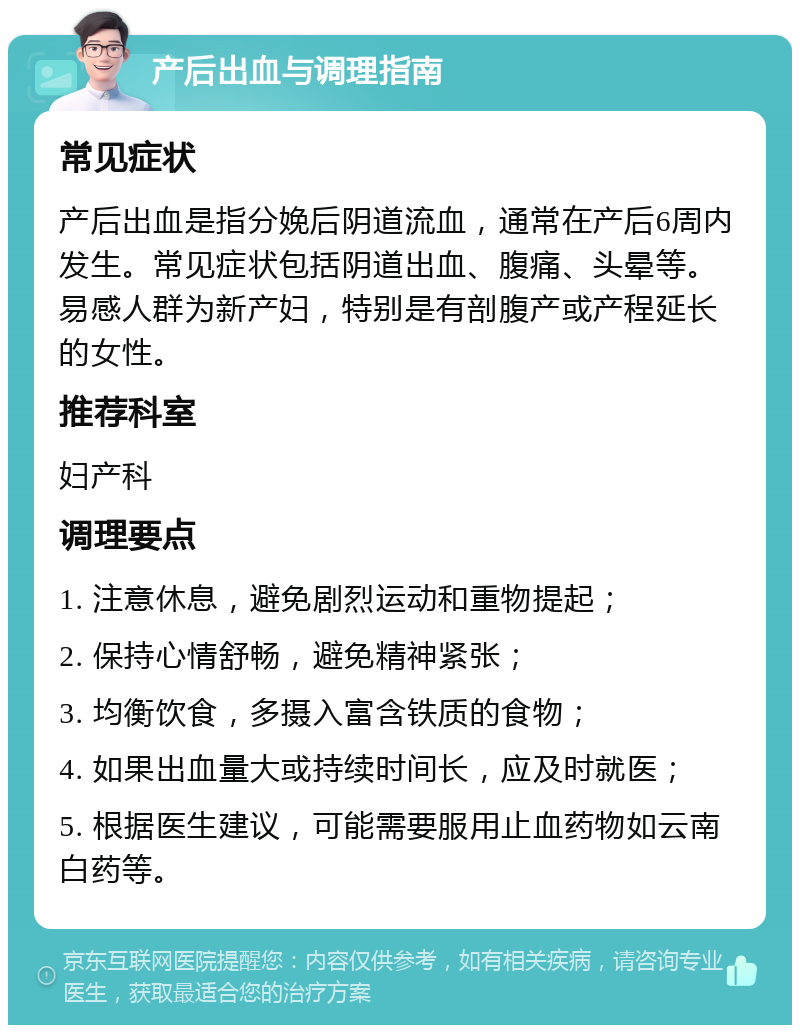 产后出血与调理指南 常见症状 产后出血是指分娩后阴道流血，通常在产后6周内发生。常见症状包括阴道出血、腹痛、头晕等。易感人群为新产妇，特别是有剖腹产或产程延长的女性。 推荐科室 妇产科 调理要点 1. 注意休息，避免剧烈运动和重物提起； 2. 保持心情舒畅，避免精神紧张； 3. 均衡饮食，多摄入富含铁质的食物； 4. 如果出血量大或持续时间长，应及时就医； 5. 根据医生建议，可能需要服用止血药物如云南白药等。