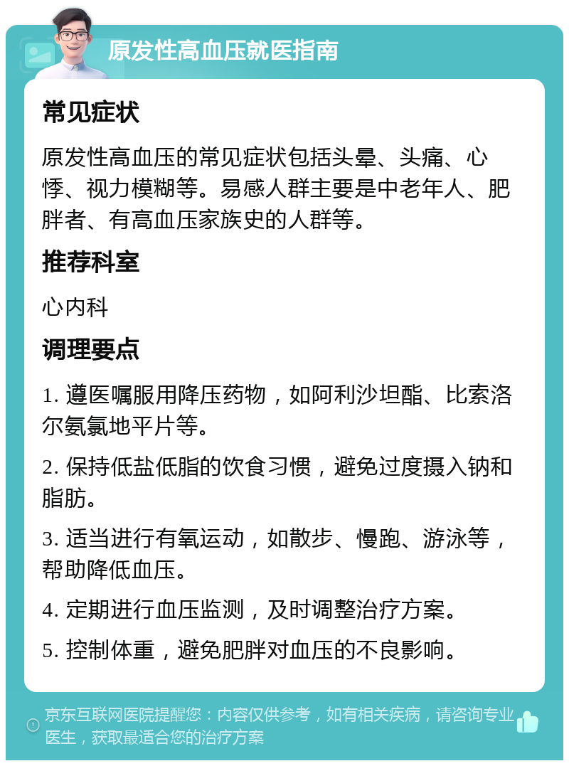 原发性高血压就医指南 常见症状 原发性高血压的常见症状包括头晕、头痛、心悸、视力模糊等。易感人群主要是中老年人、肥胖者、有高血压家族史的人群等。 推荐科室 心内科 调理要点 1. 遵医嘱服用降压药物，如阿利沙坦酯、比索洛尔氨氯地平片等。 2. 保持低盐低脂的饮食习惯，避免过度摄入钠和脂肪。 3. 适当进行有氧运动，如散步、慢跑、游泳等，帮助降低血压。 4. 定期进行血压监测，及时调整治疗方案。 5. 控制体重，避免肥胖对血压的不良影响。