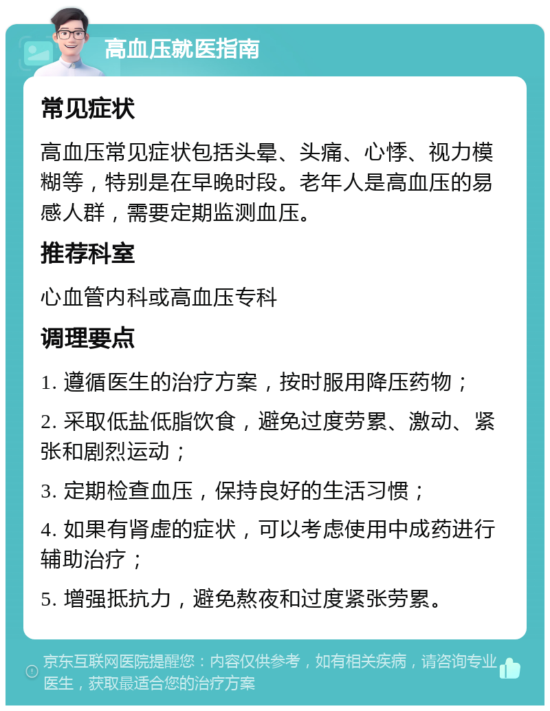 高血压就医指南 常见症状 高血压常见症状包括头晕、头痛、心悸、视力模糊等，特别是在早晚时段。老年人是高血压的易感人群，需要定期监测血压。 推荐科室 心血管内科或高血压专科 调理要点 1. 遵循医生的治疗方案，按时服用降压药物； 2. 采取低盐低脂饮食，避免过度劳累、激动、紧张和剧烈运动； 3. 定期检查血压，保持良好的生活习惯； 4. 如果有肾虚的症状，可以考虑使用中成药进行辅助治疗； 5. 增强抵抗力，避免熬夜和过度紧张劳累。