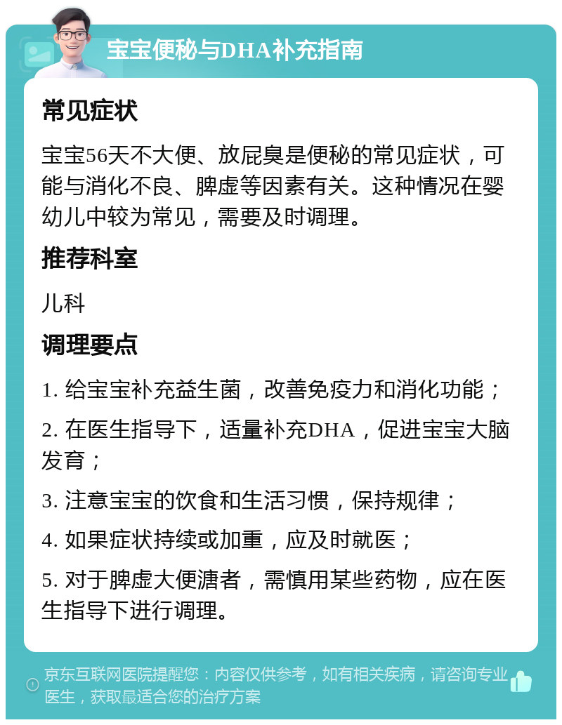 宝宝便秘与DHA补充指南 常见症状 宝宝56天不大便、放屁臭是便秘的常见症状，可能与消化不良、脾虚等因素有关。这种情况在婴幼儿中较为常见，需要及时调理。 推荐科室 儿科 调理要点 1. 给宝宝补充益生菌，改善免疫力和消化功能； 2. 在医生指导下，适量补充DHA，促进宝宝大脑发育； 3. 注意宝宝的饮食和生活习惯，保持规律； 4. 如果症状持续或加重，应及时就医； 5. 对于脾虚大便溏者，需慎用某些药物，应在医生指导下进行调理。