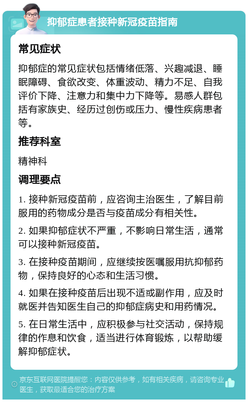 抑郁症患者接种新冠疫苗指南 常见症状 抑郁症的常见症状包括情绪低落、兴趣减退、睡眠障碍、食欲改变、体重波动、精力不足、自我评价下降、注意力和集中力下降等。易感人群包括有家族史、经历过创伤或压力、慢性疾病患者等。 推荐科室 精神科 调理要点 1. 接种新冠疫苗前，应咨询主治医生，了解目前服用的药物成分是否与疫苗成分有相关性。 2. 如果抑郁症状不严重，不影响日常生活，通常可以接种新冠疫苗。 3. 在接种疫苗期间，应继续按医嘱服用抗抑郁药物，保持良好的心态和生活习惯。 4. 如果在接种疫苗后出现不适或副作用，应及时就医并告知医生自己的抑郁症病史和用药情况。 5. 在日常生活中，应积极参与社交活动，保持规律的作息和饮食，适当进行体育锻炼，以帮助缓解抑郁症状。