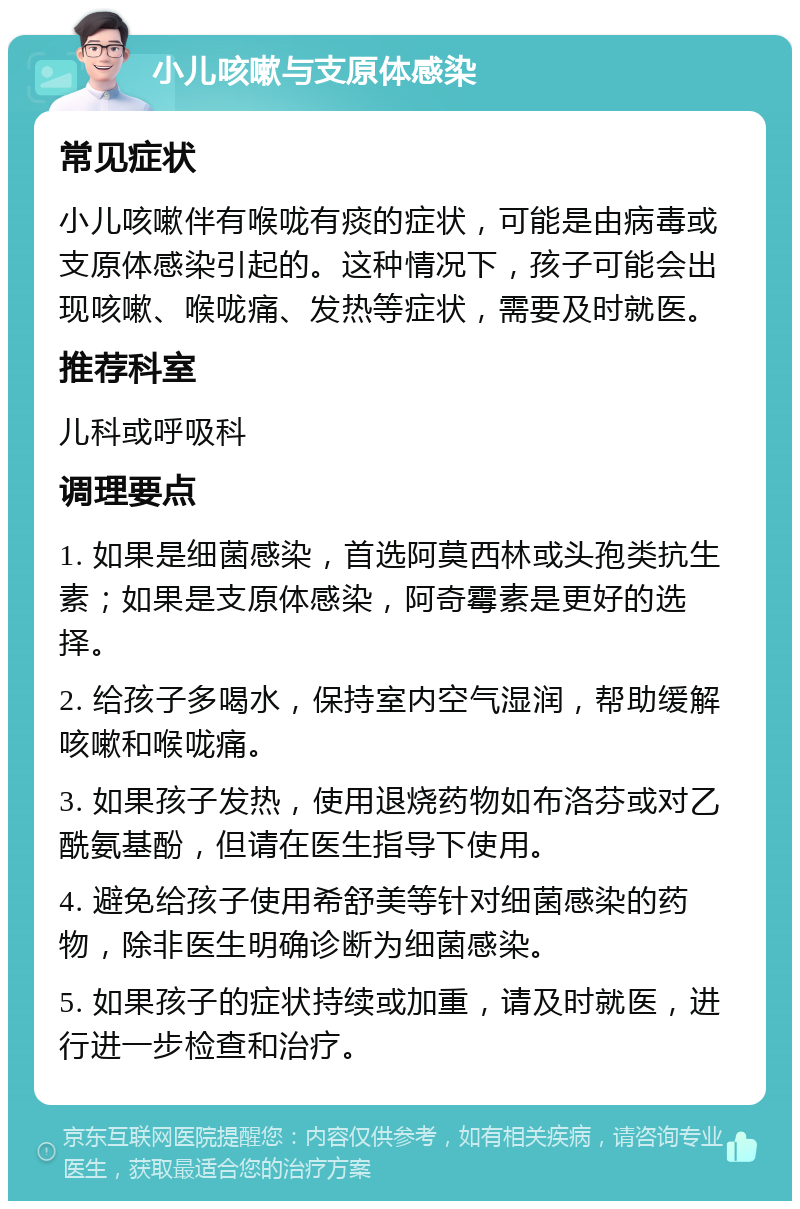 小儿咳嗽与支原体感染 常见症状 小儿咳嗽伴有喉咙有痰的症状，可能是由病毒或支原体感染引起的。这种情况下，孩子可能会出现咳嗽、喉咙痛、发热等症状，需要及时就医。 推荐科室 儿科或呼吸科 调理要点 1. 如果是细菌感染，首选阿莫西林或头孢类抗生素；如果是支原体感染，阿奇霉素是更好的选择。 2. 给孩子多喝水，保持室内空气湿润，帮助缓解咳嗽和喉咙痛。 3. 如果孩子发热，使用退烧药物如布洛芬或对乙酰氨基酚，但请在医生指导下使用。 4. 避免给孩子使用希舒美等针对细菌感染的药物，除非医生明确诊断为细菌感染。 5. 如果孩子的症状持续或加重，请及时就医，进行进一步检查和治疗。