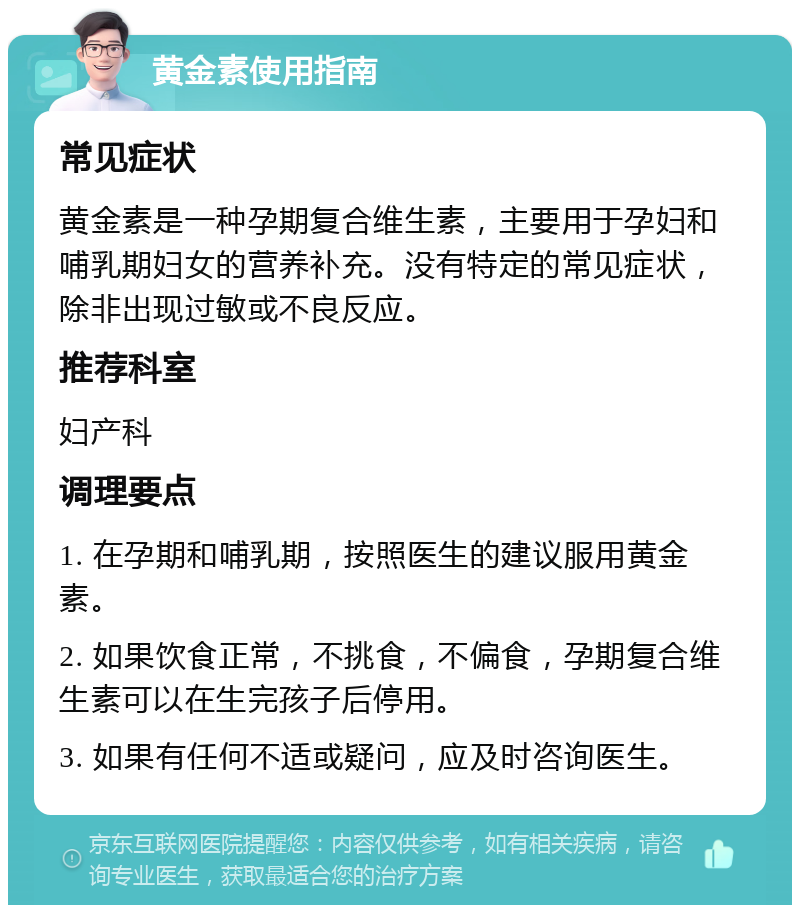 黄金素使用指南 常见症状 黄金素是一种孕期复合维生素，主要用于孕妇和哺乳期妇女的营养补充。没有特定的常见症状，除非出现过敏或不良反应。 推荐科室 妇产科 调理要点 1. 在孕期和哺乳期，按照医生的建议服用黄金素。 2. 如果饮食正常，不挑食，不偏食，孕期复合维生素可以在生完孩子后停用。 3. 如果有任何不适或疑问，应及时咨询医生。