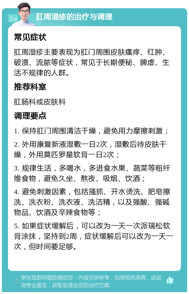 肛周湿疹的治疗与调理 常见症状 肛周湿疹主要表现为肛门周围皮肤瘙痒、红肿、破溃、流脓等症状，常见于长期便秘、脾虚、生活不规律的人群。 推荐科室 肛肠科或皮肤科 调理要点 1. 保持肛门周围清洁干燥，避免用力摩擦刺激； 2. 外用康复新液湿敷一日2次，湿敷后待皮肤干燥，外用莫匹罗星软膏一日2次； 3. 规律生活，多喝水，多进食水果、蔬菜等粗纤维食物，避免久坐、熬夜、吸烟、饮酒； 4. 避免刺激因素，包括搔抓、开水烫洗、肥皂擦洗、洗衣粉、洗衣液、洗洁精，以及强酸、强碱物品、饮酒及辛辣食物等； 5. 如果症状缓解后，可以改为一天一次派瑞松软膏涂抹，坚持到2周，症状缓解后可以改为一天一次，但时间要足够。