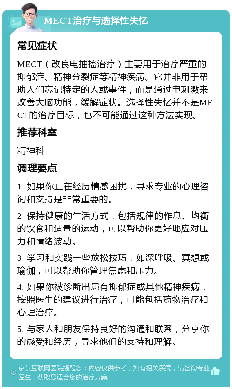 MECT治疗与选择性失忆 常见症状 MECT（改良电抽搐治疗）主要用于治疗严重的抑郁症、精神分裂症等精神疾病。它并非用于帮助人们忘记特定的人或事件，而是通过电刺激来改善大脑功能，缓解症状。选择性失忆并不是MECT的治疗目标，也不可能通过这种方法实现。 推荐科室 精神科 调理要点 1. 如果你正在经历情感困扰，寻求专业的心理咨询和支持是非常重要的。 2. 保持健康的生活方式，包括规律的作息、均衡的饮食和适量的运动，可以帮助你更好地应对压力和情绪波动。 3. 学习和实践一些放松技巧，如深呼吸、冥想或瑜伽，可以帮助你管理焦虑和压力。 4. 如果你被诊断出患有抑郁症或其他精神疾病，按照医生的建议进行治疗，可能包括药物治疗和心理治疗。 5. 与家人和朋友保持良好的沟通和联系，分享你的感受和经历，寻求他们的支持和理解。