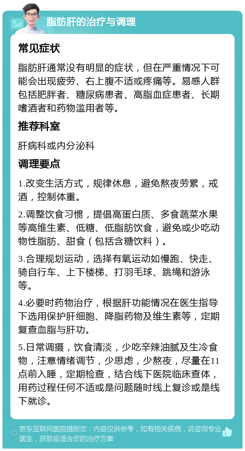 脂肪肝的治疗与调理 常见症状 脂肪肝通常没有明显的症状，但在严重情况下可能会出现疲劳、右上腹不适或疼痛等。易感人群包括肥胖者、糖尿病患者、高脂血症患者、长期嗜酒者和药物滥用者等。 推荐科室 肝病科或内分泌科 调理要点 1.改变生活方式，规律休息，避免熬夜劳累，戒酒，控制体重。 2.调整饮食习惯，提倡高蛋白质、多食蔬菜水果等高维生素、低糖、低脂肪饮食，避免或少吃动物性脂肪、甜食（包括含糖饮料）。 3.合理规划运动，选择有氧运动如慢跑、快走、骑自行车、上下楼梯、打羽毛球、跳绳和游泳等。 4.必要时药物治疗，根据肝功能情况在医生指导下选用保护肝细胞、降脂药物及维生素等，定期复查血脂与肝功。 5.日常调摄，饮食清淡，少吃辛辣油腻及生冷食物，注意情绪调节，少思虑，少熬夜，尽量在11点前入睡，定期检查，结合线下医院临床查体，用药过程任何不适或是问题随时线上复诊或是线下就诊。