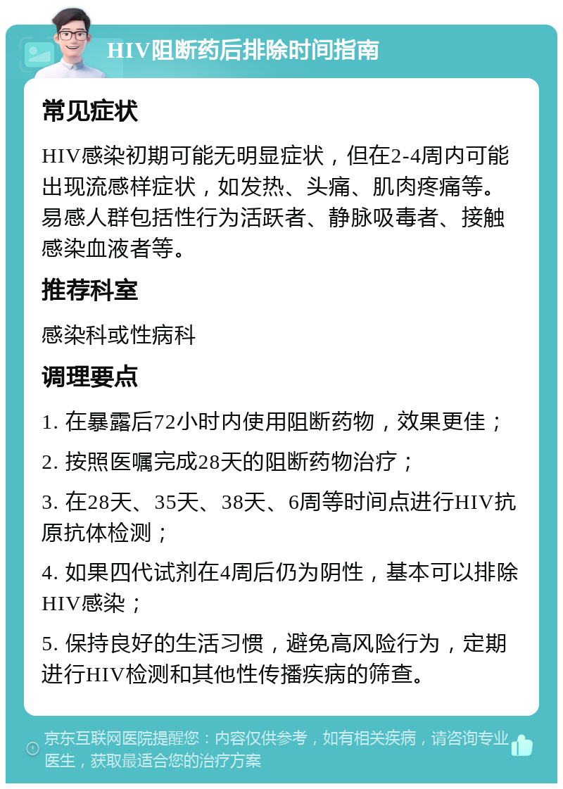 HIV阻断药后排除时间指南 常见症状 HIV感染初期可能无明显症状，但在2-4周内可能出现流感样症状，如发热、头痛、肌肉疼痛等。易感人群包括性行为活跃者、静脉吸毒者、接触感染血液者等。 推荐科室 感染科或性病科 调理要点 1. 在暴露后72小时内使用阻断药物，效果更佳； 2. 按照医嘱完成28天的阻断药物治疗； 3. 在28天、35天、38天、6周等时间点进行HIV抗原抗体检测； 4. 如果四代试剂在4周后仍为阴性，基本可以排除HIV感染； 5. 保持良好的生活习惯，避免高风险行为，定期进行HIV检测和其他性传播疾病的筛查。