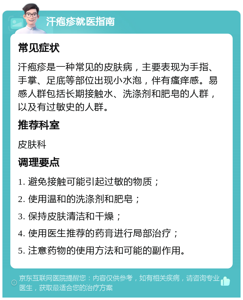 汗疱疹就医指南 常见症状 汗疱疹是一种常见的皮肤病，主要表现为手指、手掌、足底等部位出现小水泡，伴有瘙痒感。易感人群包括长期接触水、洗涤剂和肥皂的人群，以及有过敏史的人群。 推荐科室 皮肤科 调理要点 1. 避免接触可能引起过敏的物质； 2. 使用温和的洗涤剂和肥皂； 3. 保持皮肤清洁和干燥； 4. 使用医生推荐的药膏进行局部治疗； 5. 注意药物的使用方法和可能的副作用。