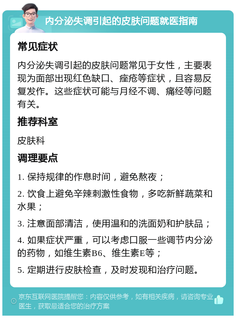 内分泌失调引起的皮肤问题就医指南 常见症状 内分泌失调引起的皮肤问题常见于女性，主要表现为面部出现红色缺口、痤疮等症状，且容易反复发作。这些症状可能与月经不调、痛经等问题有关。 推荐科室 皮肤科 调理要点 1. 保持规律的作息时间，避免熬夜； 2. 饮食上避免辛辣刺激性食物，多吃新鲜蔬菜和水果； 3. 注意面部清洁，使用温和的洗面奶和护肤品； 4. 如果症状严重，可以考虑口服一些调节内分泌的药物，如维生素B6、维生素E等； 5. 定期进行皮肤检查，及时发现和治疗问题。