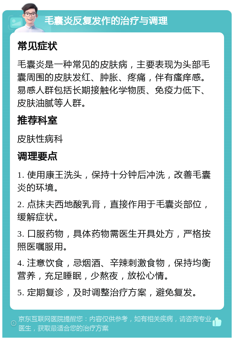 毛囊炎反复发作的治疗与调理 常见症状 毛囊炎是一种常见的皮肤病，主要表现为头部毛囊周围的皮肤发红、肿胀、疼痛，伴有瘙痒感。易感人群包括长期接触化学物质、免疫力低下、皮肤油腻等人群。 推荐科室 皮肤性病科 调理要点 1. 使用康王洗头，保持十分钟后冲洗，改善毛囊炎的环境。 2. 点抹夫西地酸乳膏，直接作用于毛囊炎部位，缓解症状。 3. 口服药物，具体药物需医生开具处方，严格按照医嘱服用。 4. 注意饮食，忌烟酒、辛辣刺激食物，保持均衡营养，充足睡眠，少熬夜，放松心情。 5. 定期复诊，及时调整治疗方案，避免复发。