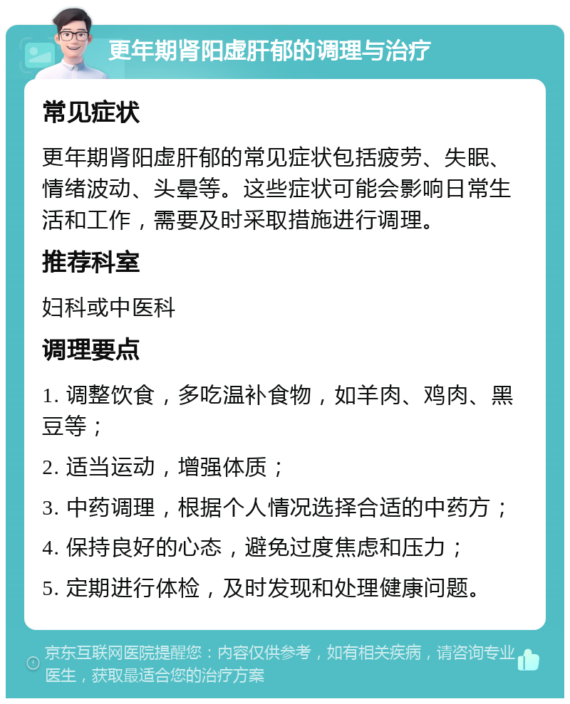 更年期肾阳虚肝郁的调理与治疗 常见症状 更年期肾阳虚肝郁的常见症状包括疲劳、失眠、情绪波动、头晕等。这些症状可能会影响日常生活和工作，需要及时采取措施进行调理。 推荐科室 妇科或中医科 调理要点 1. 调整饮食，多吃温补食物，如羊肉、鸡肉、黑豆等； 2. 适当运动，增强体质； 3. 中药调理，根据个人情况选择合适的中药方； 4. 保持良好的心态，避免过度焦虑和压力； 5. 定期进行体检，及时发现和处理健康问题。