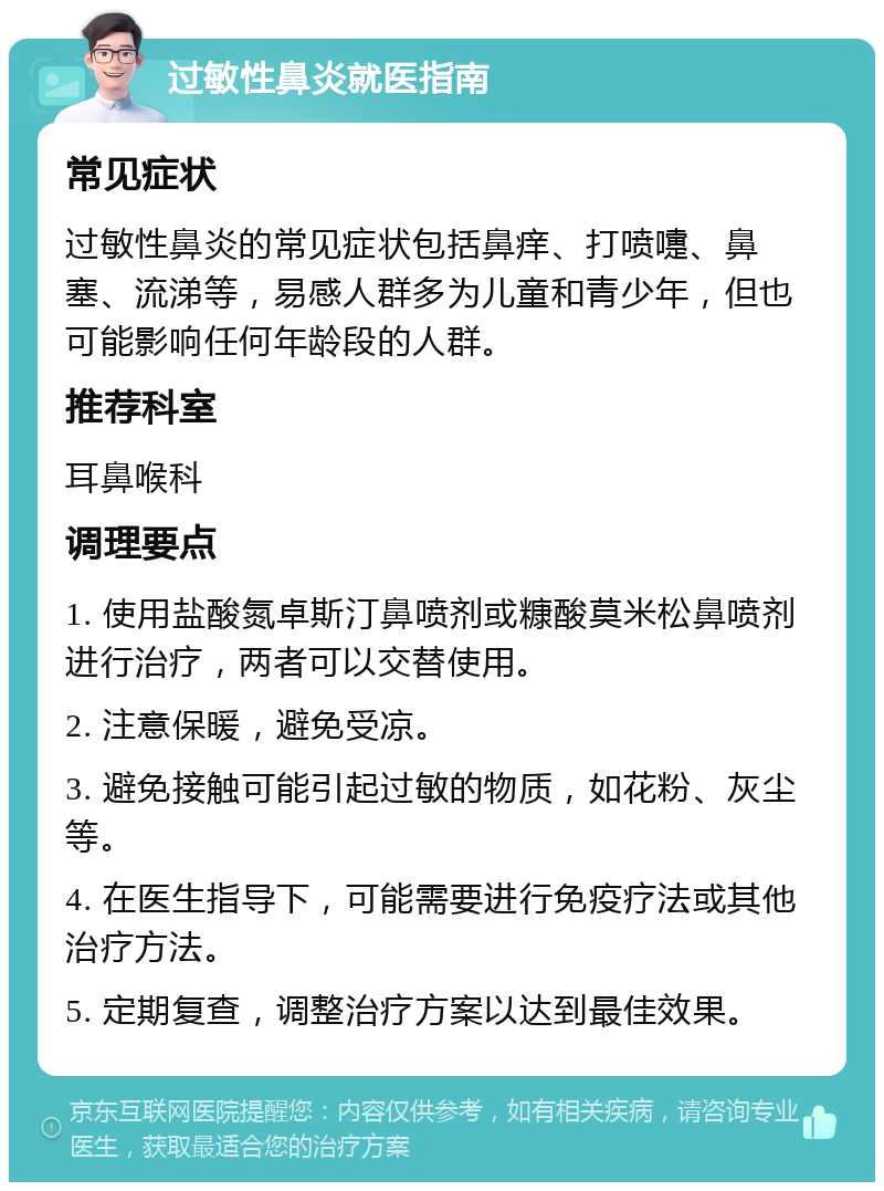 过敏性鼻炎就医指南 常见症状 过敏性鼻炎的常见症状包括鼻痒、打喷嚏、鼻塞、流涕等，易感人群多为儿童和青少年，但也可能影响任何年龄段的人群。 推荐科室 耳鼻喉科 调理要点 1. 使用盐酸氮卓斯汀鼻喷剂或糠酸莫米松鼻喷剂进行治疗，两者可以交替使用。 2. 注意保暖，避免受凉。 3. 避免接触可能引起过敏的物质，如花粉、灰尘等。 4. 在医生指导下，可能需要进行免疫疗法或其他治疗方法。 5. 定期复查，调整治疗方案以达到最佳效果。