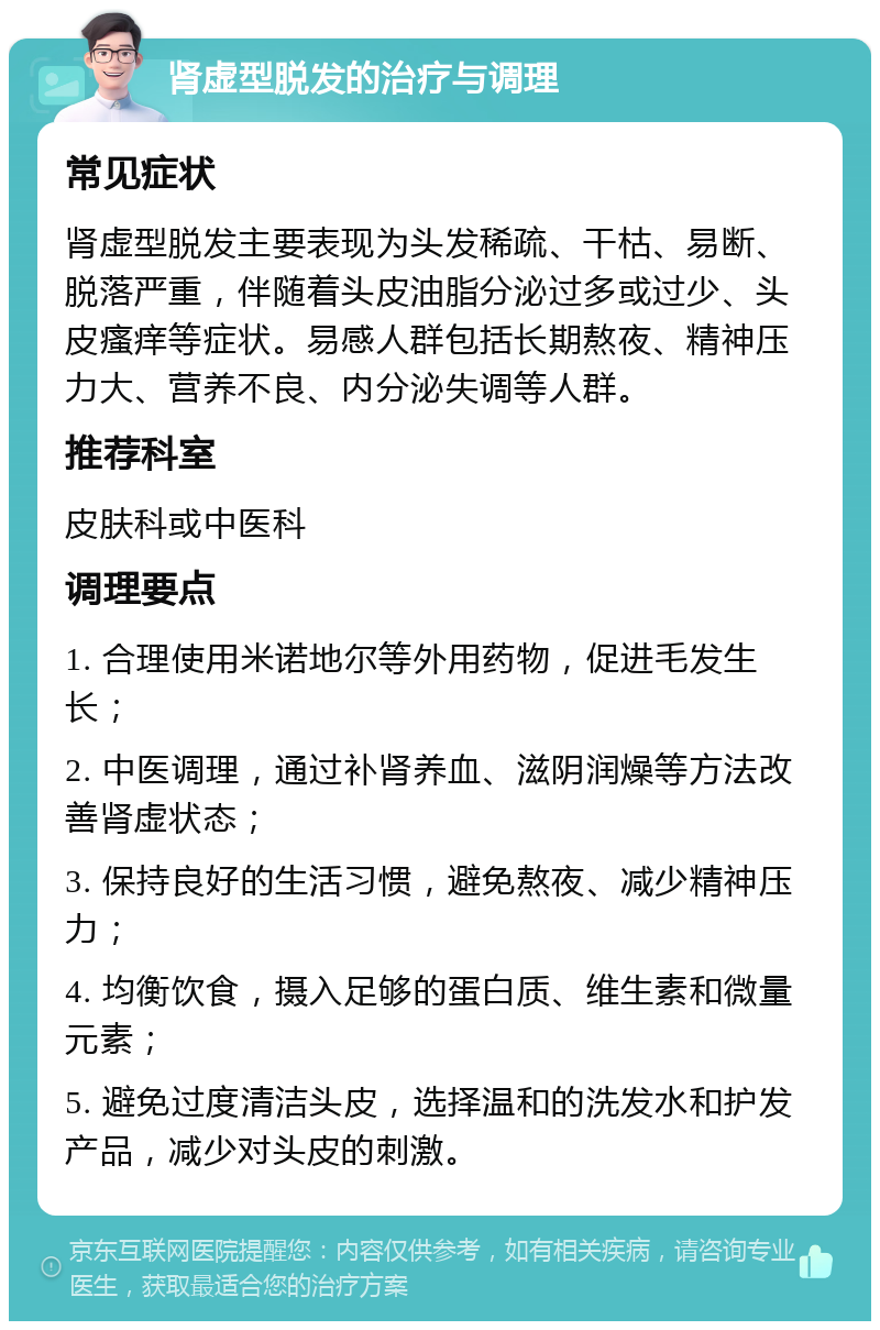 肾虚型脱发的治疗与调理 常见症状 肾虚型脱发主要表现为头发稀疏、干枯、易断、脱落严重，伴随着头皮油脂分泌过多或过少、头皮瘙痒等症状。易感人群包括长期熬夜、精神压力大、营养不良、内分泌失调等人群。 推荐科室 皮肤科或中医科 调理要点 1. 合理使用米诺地尔等外用药物，促进毛发生长； 2. 中医调理，通过补肾养血、滋阴润燥等方法改善肾虚状态； 3. 保持良好的生活习惯，避免熬夜、减少精神压力； 4. 均衡饮食，摄入足够的蛋白质、维生素和微量元素； 5. 避免过度清洁头皮，选择温和的洗发水和护发产品，减少对头皮的刺激。