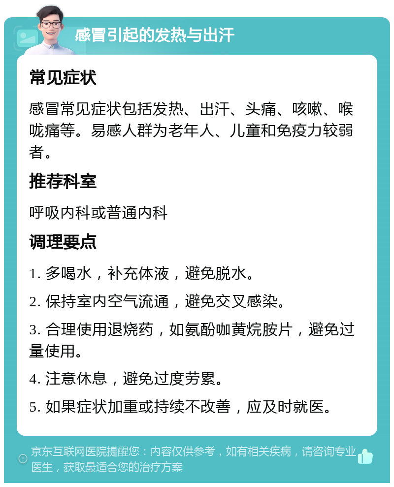 感冒引起的发热与出汗 常见症状 感冒常见症状包括发热、出汗、头痛、咳嗽、喉咙痛等。易感人群为老年人、儿童和免疫力较弱者。 推荐科室 呼吸内科或普通内科 调理要点 1. 多喝水，补充体液，避免脱水。 2. 保持室内空气流通，避免交叉感染。 3. 合理使用退烧药，如氨酚咖黄烷胺片，避免过量使用。 4. 注意休息，避免过度劳累。 5. 如果症状加重或持续不改善，应及时就医。