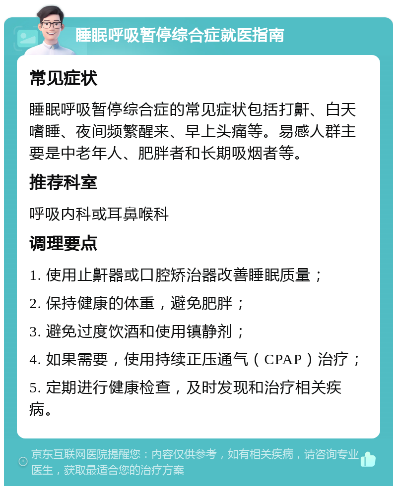 睡眠呼吸暂停综合症就医指南 常见症状 睡眠呼吸暂停综合症的常见症状包括打鼾、白天嗜睡、夜间频繁醒来、早上头痛等。易感人群主要是中老年人、肥胖者和长期吸烟者等。 推荐科室 呼吸内科或耳鼻喉科 调理要点 1. 使用止鼾器或口腔矫治器改善睡眠质量； 2. 保持健康的体重，避免肥胖； 3. 避免过度饮酒和使用镇静剂； 4. 如果需要，使用持续正压通气（CPAP）治疗； 5. 定期进行健康检查，及时发现和治疗相关疾病。