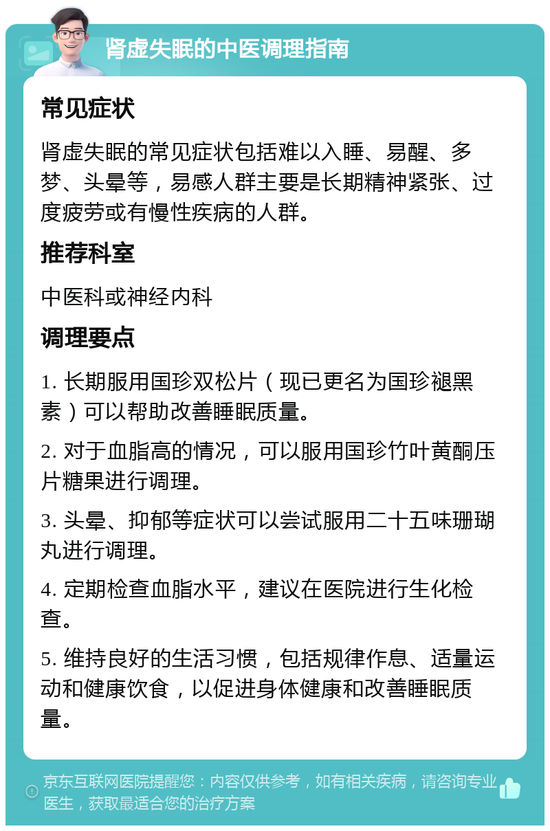 肾虚失眠的中医调理指南 常见症状 肾虚失眠的常见症状包括难以入睡、易醒、多梦、头晕等，易感人群主要是长期精神紧张、过度疲劳或有慢性疾病的人群。 推荐科室 中医科或神经内科 调理要点 1. 长期服用国珍双松片（现已更名为国珍褪黑素）可以帮助改善睡眠质量。 2. 对于血脂高的情况，可以服用国珍竹叶黄酮压片糖果进行调理。 3. 头晕、抑郁等症状可以尝试服用二十五味珊瑚丸进行调理。 4. 定期检查血脂水平，建议在医院进行生化检查。 5. 维持良好的生活习惯，包括规律作息、适量运动和健康饮食，以促进身体健康和改善睡眠质量。