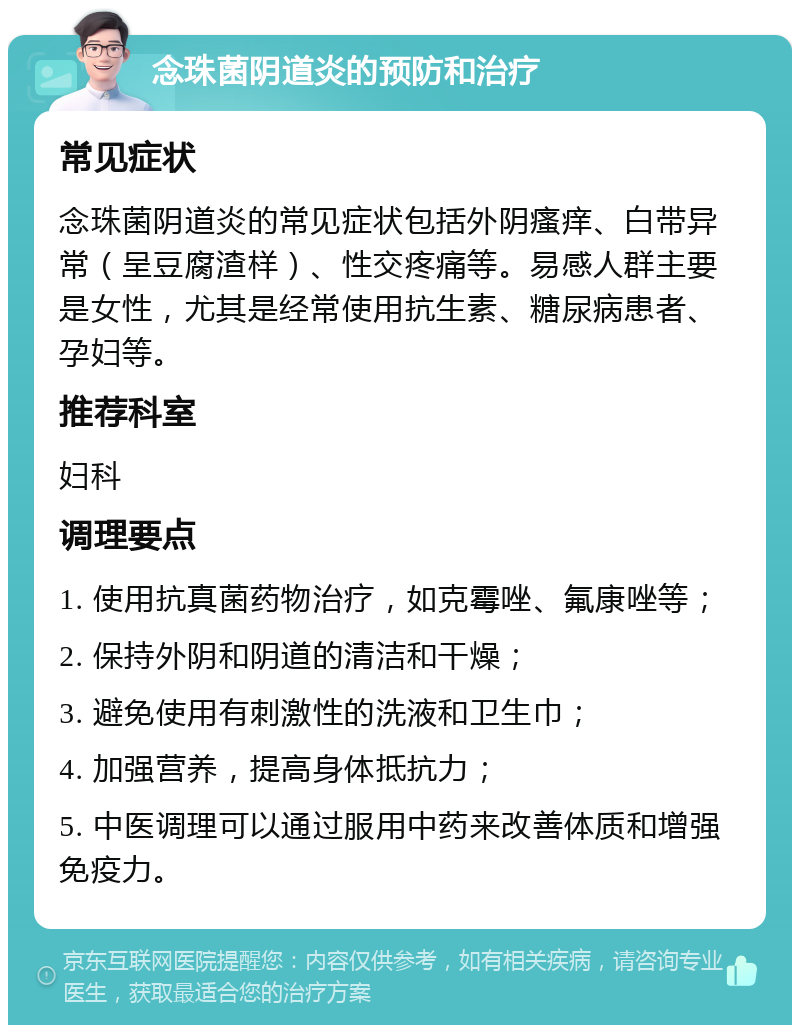 念珠菌阴道炎的预防和治疗 常见症状 念珠菌阴道炎的常见症状包括外阴瘙痒、白带异常（呈豆腐渣样）、性交疼痛等。易感人群主要是女性，尤其是经常使用抗生素、糖尿病患者、孕妇等。 推荐科室 妇科 调理要点 1. 使用抗真菌药物治疗，如克霉唑、氟康唑等； 2. 保持外阴和阴道的清洁和干燥； 3. 避免使用有刺激性的洗液和卫生巾； 4. 加强营养，提高身体抵抗力； 5. 中医调理可以通过服用中药来改善体质和增强免疫力。