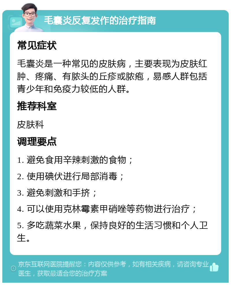 毛囊炎反复发作的治疗指南 常见症状 毛囊炎是一种常见的皮肤病，主要表现为皮肤红肿、疼痛、有脓头的丘疹或脓疱，易感人群包括青少年和免疫力较低的人群。 推荐科室 皮肤科 调理要点 1. 避免食用辛辣刺激的食物； 2. 使用碘伏进行局部消毒； 3. 避免刺激和手挤； 4. 可以使用克林霉素甲硝唑等药物进行治疗； 5. 多吃蔬菜水果，保持良好的生活习惯和个人卫生。