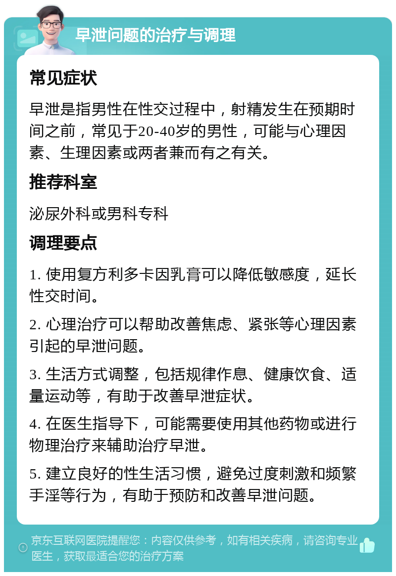 早泄问题的治疗与调理 常见症状 早泄是指男性在性交过程中，射精发生在预期时间之前，常见于20-40岁的男性，可能与心理因素、生理因素或两者兼而有之有关。 推荐科室 泌尿外科或男科专科 调理要点 1. 使用复方利多卡因乳膏可以降低敏感度，延长性交时间。 2. 心理治疗可以帮助改善焦虑、紧张等心理因素引起的早泄问题。 3. 生活方式调整，包括规律作息、健康饮食、适量运动等，有助于改善早泄症状。 4. 在医生指导下，可能需要使用其他药物或进行物理治疗来辅助治疗早泄。 5. 建立良好的性生活习惯，避免过度刺激和频繁手淫等行为，有助于预防和改善早泄问题。