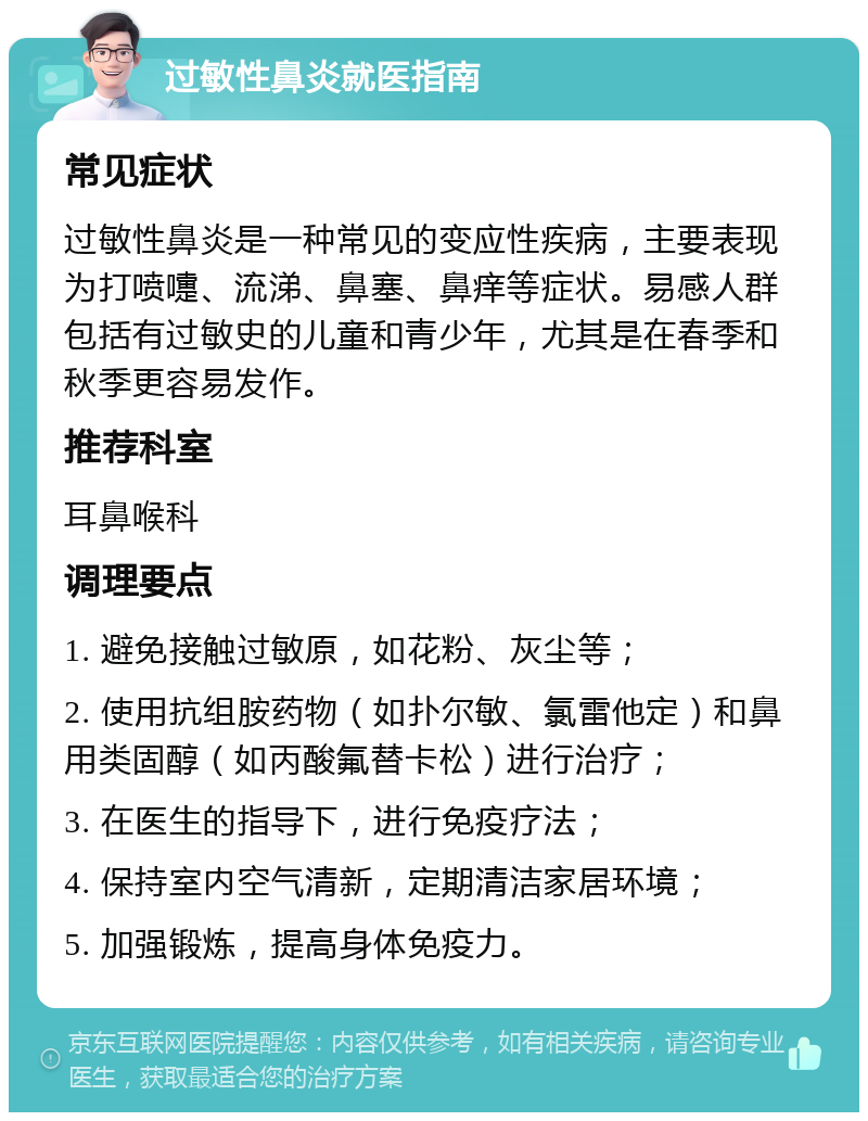 过敏性鼻炎就医指南 常见症状 过敏性鼻炎是一种常见的变应性疾病，主要表现为打喷嚏、流涕、鼻塞、鼻痒等症状。易感人群包括有过敏史的儿童和青少年，尤其是在春季和秋季更容易发作。 推荐科室 耳鼻喉科 调理要点 1. 避免接触过敏原，如花粉、灰尘等； 2. 使用抗组胺药物（如扑尔敏、氯雷他定）和鼻用类固醇（如丙酸氟替卡松）进行治疗； 3. 在医生的指导下，进行免疫疗法； 4. 保持室内空气清新，定期清洁家居环境； 5. 加强锻炼，提高身体免疫力。