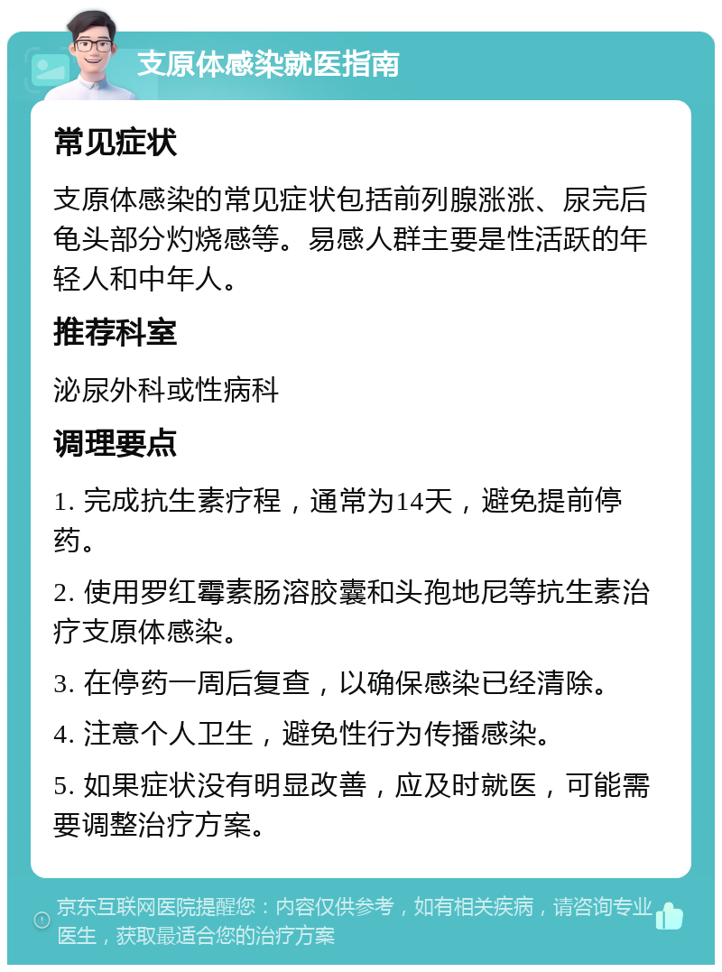 支原体感染就医指南 常见症状 支原体感染的常见症状包括前列腺涨涨、尿完后龟头部分灼烧感等。易感人群主要是性活跃的年轻人和中年人。 推荐科室 泌尿外科或性病科 调理要点 1. 完成抗生素疗程，通常为14天，避免提前停药。 2. 使用罗红霉素肠溶胶囊和头孢地尼等抗生素治疗支原体感染。 3. 在停药一周后复查，以确保感染已经清除。 4. 注意个人卫生，避免性行为传播感染。 5. 如果症状没有明显改善，应及时就医，可能需要调整治疗方案。