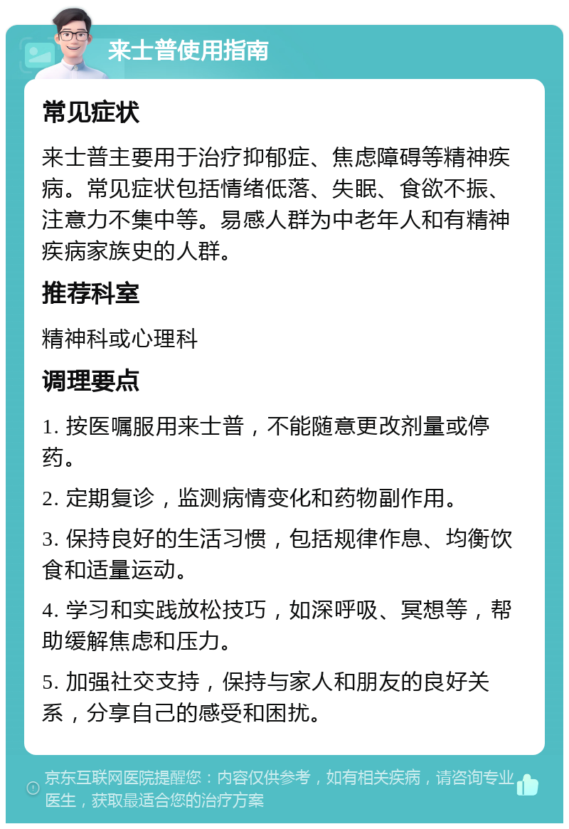 来士普使用指南 常见症状 来士普主要用于治疗抑郁症、焦虑障碍等精神疾病。常见症状包括情绪低落、失眠、食欲不振、注意力不集中等。易感人群为中老年人和有精神疾病家族史的人群。 推荐科室 精神科或心理科 调理要点 1. 按医嘱服用来士普，不能随意更改剂量或停药。 2. 定期复诊，监测病情变化和药物副作用。 3. 保持良好的生活习惯，包括规律作息、均衡饮食和适量运动。 4. 学习和实践放松技巧，如深呼吸、冥想等，帮助缓解焦虑和压力。 5. 加强社交支持，保持与家人和朋友的良好关系，分享自己的感受和困扰。