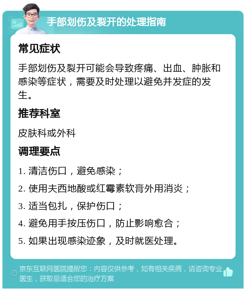 手部划伤及裂开的处理指南 常见症状 手部划伤及裂开可能会导致疼痛、出血、肿胀和感染等症状，需要及时处理以避免并发症的发生。 推荐科室 皮肤科或外科 调理要点 1. 清洁伤口，避免感染； 2. 使用夫西地酸或红霉素软膏外用消炎； 3. 适当包扎，保护伤口； 4. 避免用手按压伤口，防止影响愈合； 5. 如果出现感染迹象，及时就医处理。