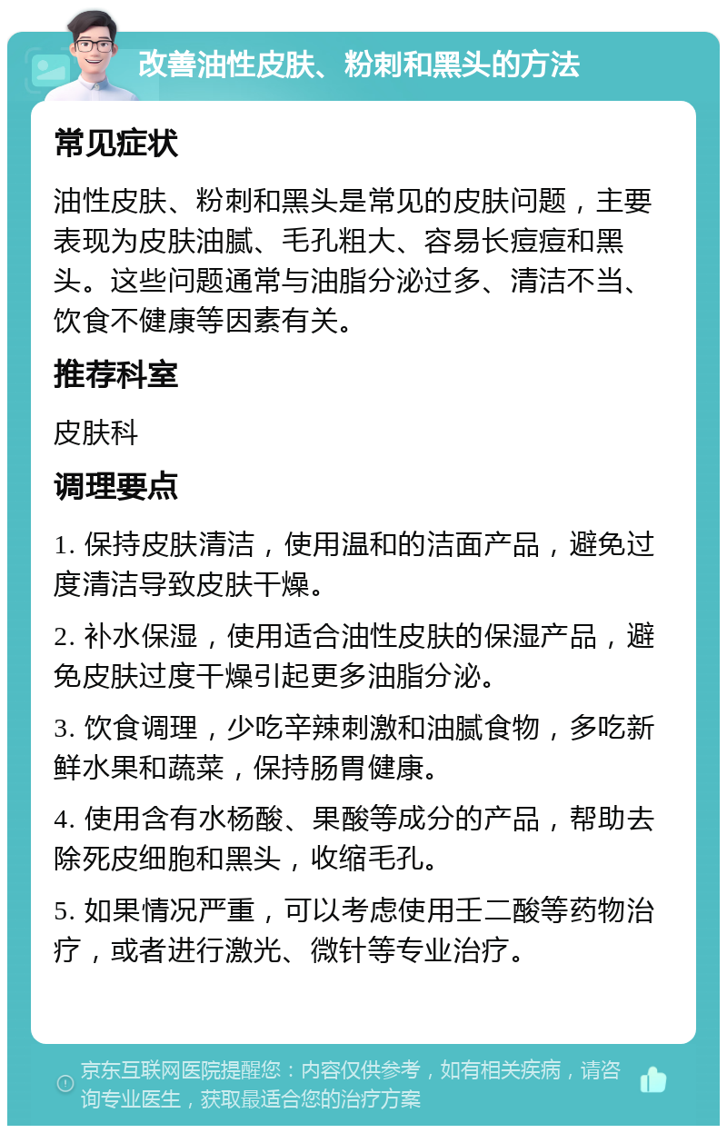 改善油性皮肤、粉刺和黑头的方法 常见症状 油性皮肤、粉刺和黑头是常见的皮肤问题，主要表现为皮肤油腻、毛孔粗大、容易长痘痘和黑头。这些问题通常与油脂分泌过多、清洁不当、饮食不健康等因素有关。 推荐科室 皮肤科 调理要点 1. 保持皮肤清洁，使用温和的洁面产品，避免过度清洁导致皮肤干燥。 2. 补水保湿，使用适合油性皮肤的保湿产品，避免皮肤过度干燥引起更多油脂分泌。 3. 饮食调理，少吃辛辣刺激和油腻食物，多吃新鲜水果和蔬菜，保持肠胃健康。 4. 使用含有水杨酸、果酸等成分的产品，帮助去除死皮细胞和黑头，收缩毛孔。 5. 如果情况严重，可以考虑使用壬二酸等药物治疗，或者进行激光、微针等专业治疗。